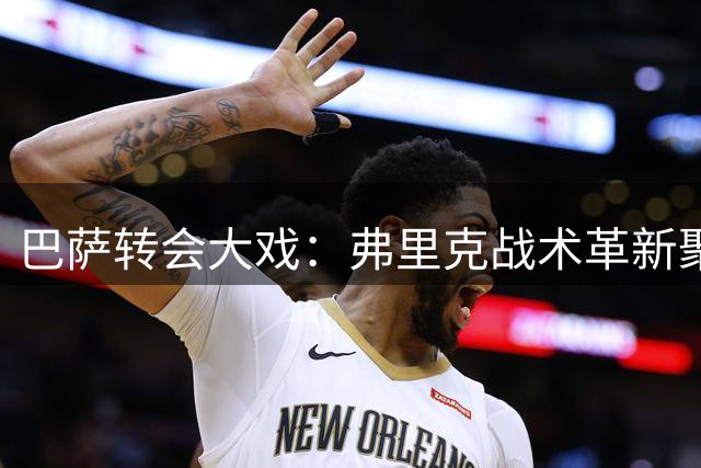 巴萨转会大戏：弗里克战术革新聚焦阿尔瓦雷斯